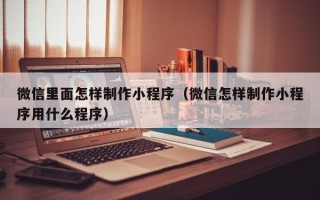 武夷山微信里面怎样制作小程序（微信怎样制作小程序用什么程序）