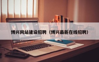 武夷山博兴网站建设招聘（博兴最新在线招聘）