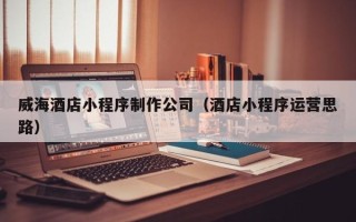 武夷山威海酒店小程序制作公司（酒店小程序运营思路）